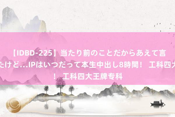 【IDBD-225】当たり前のことだからあえて言わなかったけど…IPはいつだって本生中出し8時間！ 工科四大王牌专科