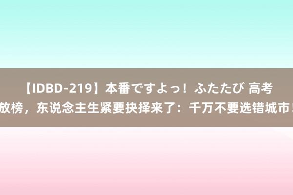 【IDBD-219】本番ですよっ！ふたたび 高考放榜，东说念主生紧要抉择来了：千万不要选错城市！