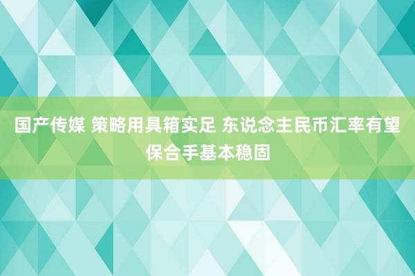 国产传媒 策略用具箱实足 东说念主民币汇率有望保合手基本稳固