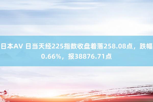 日本AV 日当天经225指数收盘着落258.08点，跌幅0.66%，报38876.71点