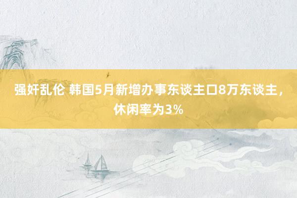 强奸乱伦 韩国5月新增办事东谈主口8万东谈主，休闲率为3%