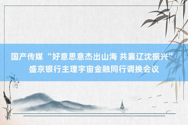 国产传媒 “好意思意杰出山海 共襄辽沈振兴” 盛京银行主理宇宙金融同行调换会议