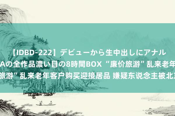 【IDBD-222】デビューから生中出しにアナルまで！最強の芸能人AYAの全作品濃い目の8時間BOX “廉价旅游”乱来老年客户购买迎接居品 嫌疑东说念主被北京警方抓获