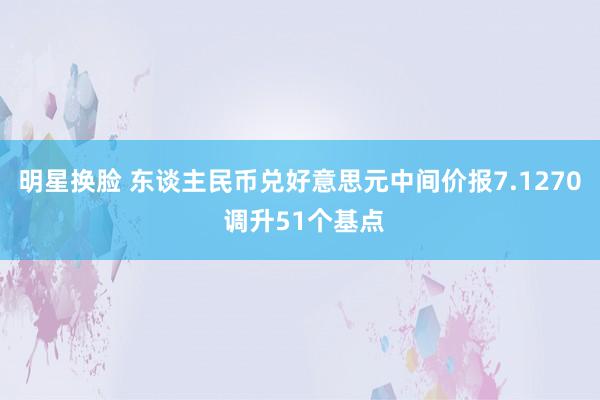 明星换脸 东谈主民币兑好意思元中间价报7.1270 调升51个基点