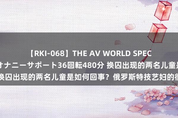 【RKI-068】THE AV WORLD SPECIAL あなただけに 最高のオナニーサポート36回転480分 换囚出现的两名儿童是如何回事？俄罗斯特技艺妇的很是经验