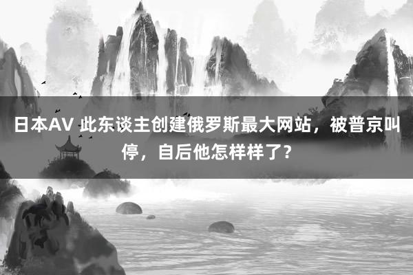 日本AV 此东谈主创建俄罗斯最大网站，被普京叫停，自后他怎样样了？