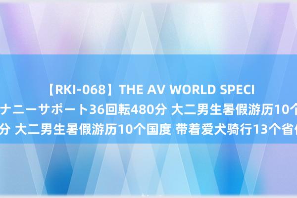 【RKI-068】THE AV WORLD SPECIAL あなただけに 最高のオナニーサポート36回転480分 大二男生暑假游历10个国度 带着爱犬骑行13个省份