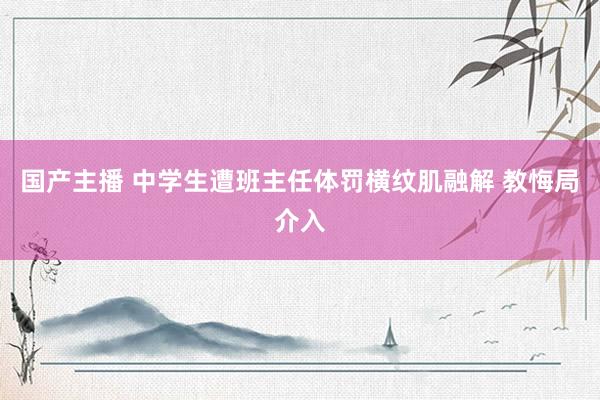 国产主播 中学生遭班主任体罚横纹肌融解 教悔局介入