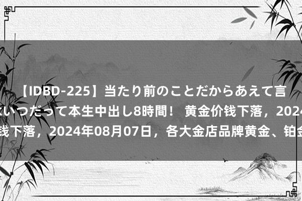 【IDBD-225】当たり前のことだからあえて言わなかったけど…IPはいつだって本生中出し8時間！ 黄金价钱下落，2024年08月07日，各大金店品牌黄金、铂金最新价钱