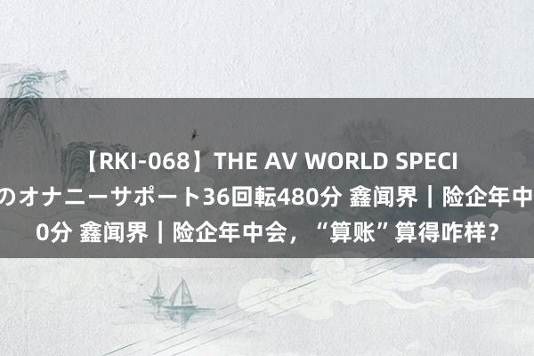 【RKI-068】THE AV WORLD SPECIAL あなただけに 最高のオナニーサポート36回転480分 鑫闻界｜险企年中会，“算账”算得咋样？