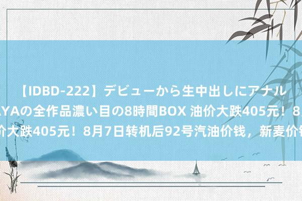 【IDBD-222】デビューから生中出しにアナルまで！最強の芸能人AYAの全作品濃い目の8時間BOX 油价大跌405元！8月7日转机后92号汽油价钱，新麦价钱如何？