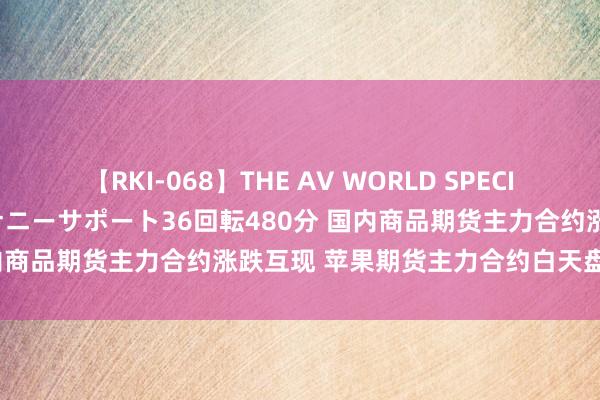 【RKI-068】THE AV WORLD SPECIAL あなただけに 最高のオナニーサポート36回転480分 国内商品期货主力合约涨跌互现 苹果期货主力合约白天盘涨超3%