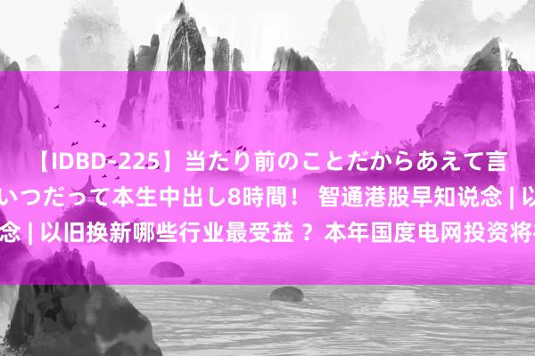 【IDBD-225】当たり前のことだからあえて言わなかったけど…IPはいつだって本生中出し8時間！ 智通港股早知说念 | 以旧换新哪些行业最受益 ？本年国度电网投资将初度超越6000亿元