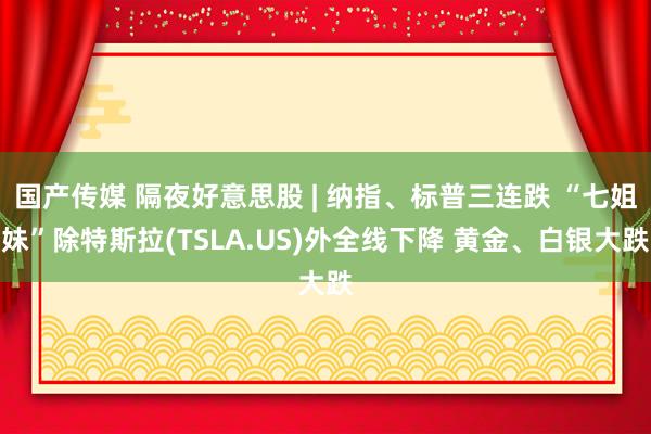 国产传媒 隔夜好意思股 | 纳指、标普三连跌 “七姐妹”除特斯拉(TSLA.US)外全线下降 黄金、白银大跌