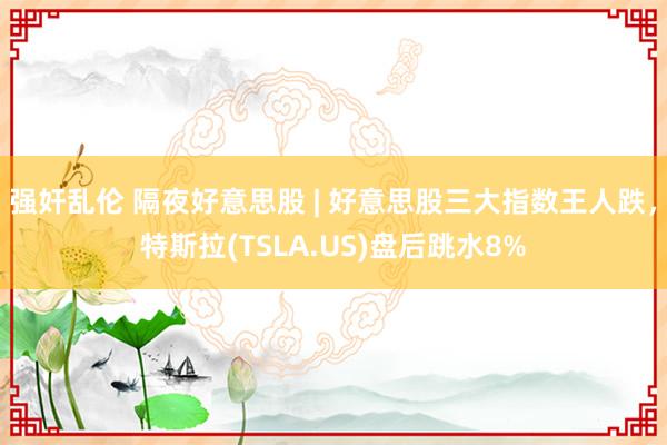 强奸乱伦 隔夜好意思股 | 好意思股三大指数王人跌，特斯拉(TSLA.US)盘后跳水8%