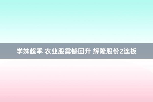 学妹超乖 农业股震憾回升 辉隆股份2连板