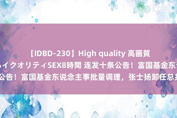 【IDBD-230】High quality 高画質で魅せます！究極のIP女優ハイクオリティSEX8時間 连发十条公告！富国基金东说念主事批量调理，张士扬卸任总共在管居品