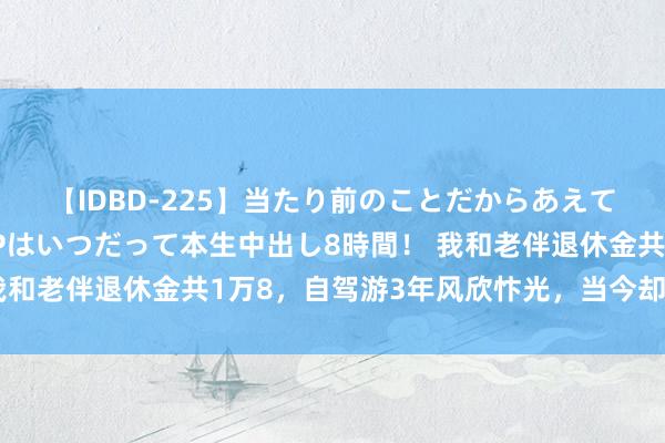 【IDBD-225】当たり前のことだからあえて言わなかったけど…IPはいつだって本生中出し8時間！ 我和老伴退休金共1万8，自驾游3年风欣忭光，当今却后悔不已