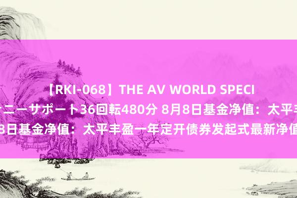 【RKI-068】THE AV WORLD SPECIAL あなただけに 最高のオナニーサポート36回転480分 8月8日基金净值：太平丰盈一年定开债券发起式最新净值0.9604