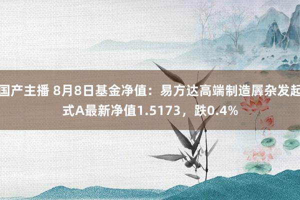 国产主播 8月8日基金净值：易方达高端制造羼杂发起式A最新净值1.5173，跌0.4%