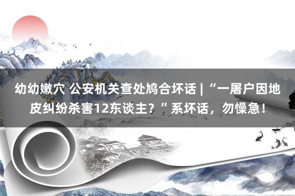 幼幼嫩穴 公安机关查处鸠合坏话 | “一屠户因地皮纠纷杀害12东谈主？”系坏话，勿懆急！