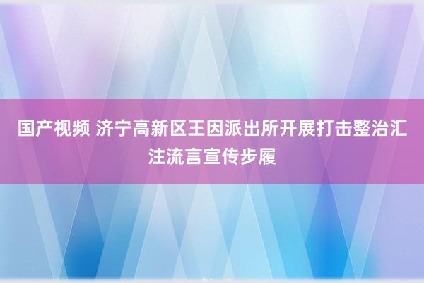 国产视频 济宁高新区王因派出所开展打击整治汇注流言宣传步履