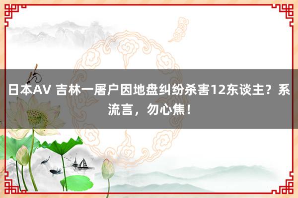 日本AV 吉林一屠户因地盘纠纷杀害12东谈主？系流言，勿心焦！