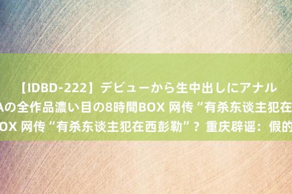 【IDBD-222】デビューから生中出しにアナルまで！最強の芸能人AYAの全作品濃い目の8時間BOX 网传“有杀东谈主犯在西彭勒”？重庆辟谣：假的