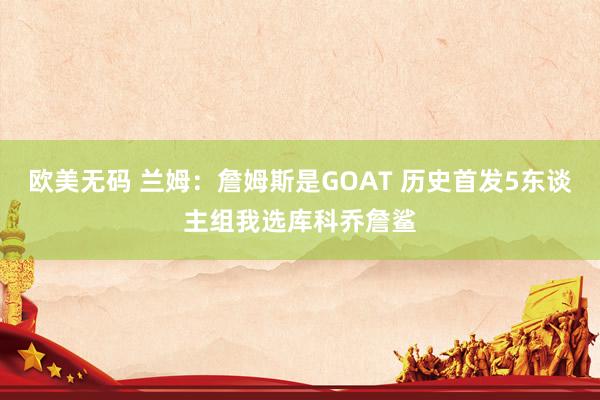 欧美无码 兰姆：詹姆斯是GOAT 历史首发5东谈主组我选库科乔詹鲨