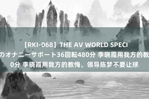 【RKI-068】THE AV WORLD SPECIAL あなただけに 最高のオナニーサポート36回転480分 李晓霞用我方的教悔，领导陈梦不要让球