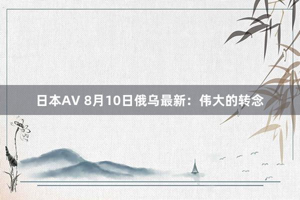 日本AV 8月10日俄乌最新：伟大的转念