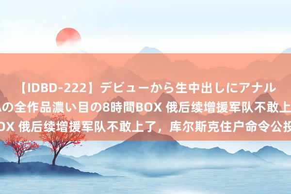 【IDBD-222】デビューから生中出しにアナルまで！最強の芸能人AYAの全作品濃い目の8時間BOX 俄后续增援军队不敢上了，库尔斯克住户命令公投