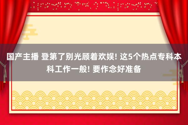 国产主播 登第了别光顾着欢娱! 这5个热点专科本科工作一般! 要作念好准备