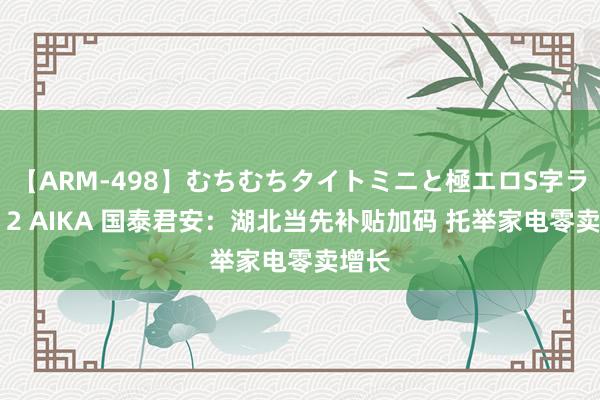 【ARM-498】むちむちタイトミニと極エロS字ライン 2 AIKA 国泰君安：湖北当先补贴加码 托举家电零卖增长