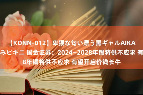 【KONN-012】卑猥な匂い漂う黒ギャルAIKAの中出しグイ込みビキニ 国金证券：2024—2028年锡将供不应求 有望开启价钱长牛