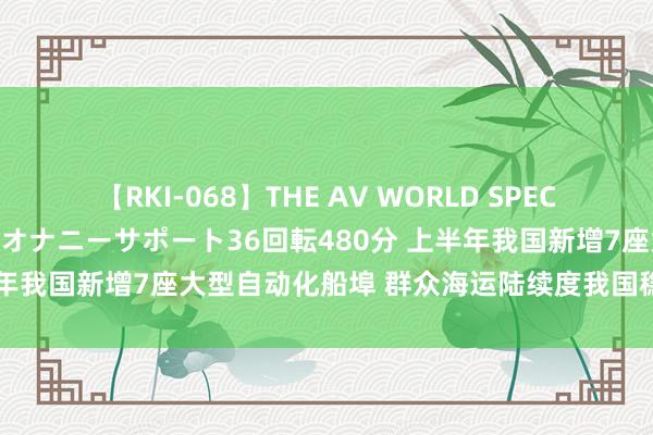 【RKI-068】THE AV WORLD SPECIAL あなただけに 最高のオナニーサポート36回転480分 上半年我国新增7座大型自动化船埠 群众海运陆续度我国稳居世界第一