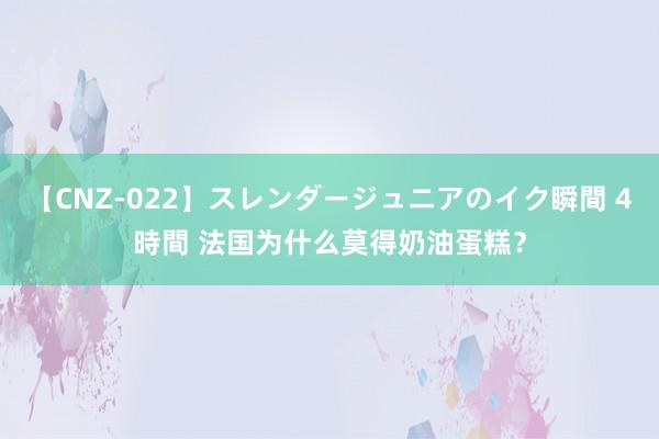 【CNZ-022】スレンダージュニアのイク瞬間 4時間 法国为什么莫得奶油蛋糕？