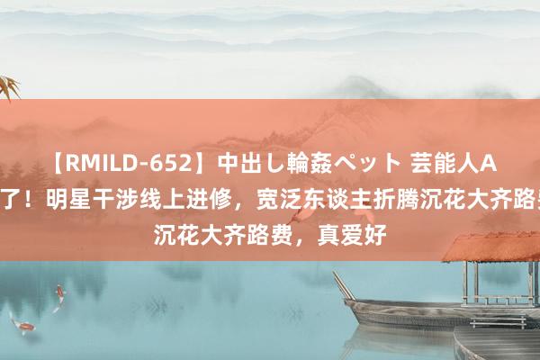 【RMILD-652】中出し輪姦ペット 芸能人AYA 复兴来了！明星干涉线上进修，宽泛东谈主折腾沉花大齐路费，真爱好