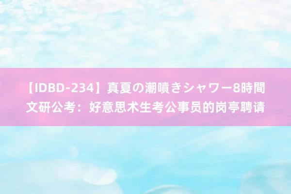 【IDBD-234】真夏の潮噴きシャワー8時間 文研公考：好意思术生考公事员的岗亭聘请