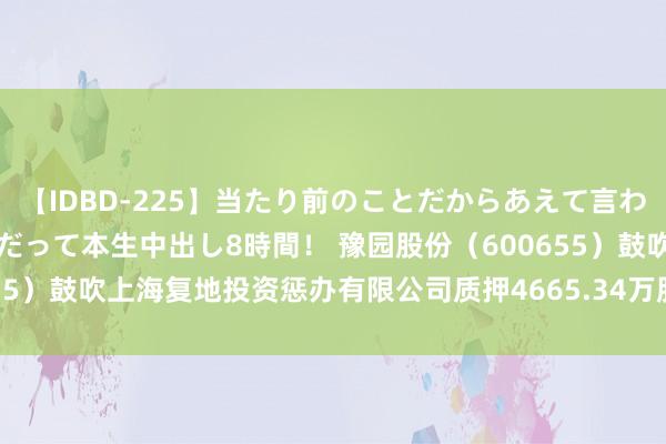 【IDBD-225】当たり前のことだからあえて言わなかったけど…IPはいつだって本生中出し8時間！ 豫园股份（600655）鼓吹上海复地投资惩办有限公司质押4665.34万股，占总股本1.2%