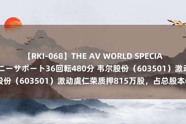 【RKI-068】THE AV WORLD SPECIAL あなただけに 最高のオナニーサポート36回転480分 韦尔股份（603501）激动虞仁荣质押815万股，占总股本0.67%