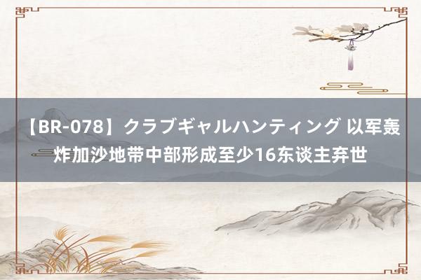 【BR-078】クラブギャルハンティング 以军轰炸加沙地带中部形成至少16东谈主弃世