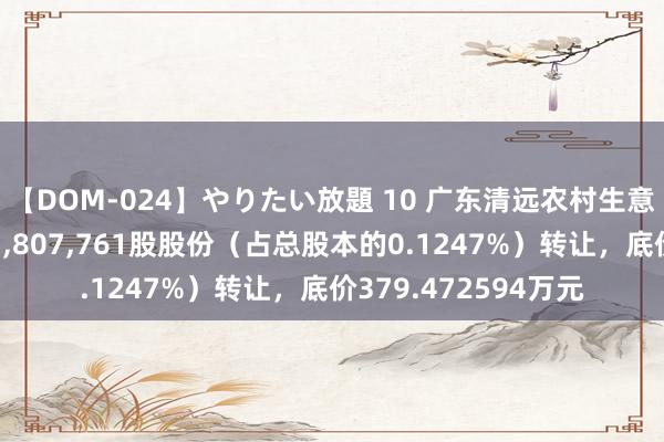 【DOM-024】やりたい放題 10 广东清远农村生意银行股份有限公司1，807，761股股份（占总股本的0.1247%）转让，底价379.472594万元