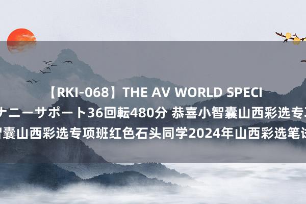 【RKI-068】THE AV WORLD SPECIAL あなただけに 最高のオナニーサポート36回転480分 恭喜小智囊山西彩选专项班红色石头同学2024年山西彩选笔试67.5分进面