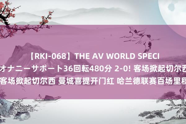 【RKI-068】THE AV WORLD SPECIAL あなただけに 最高のオナニーサポート36回転480分 2-0! 客场掀起切尔西 曼城喜提开门红 哈兰德联赛百场里程碑再破门