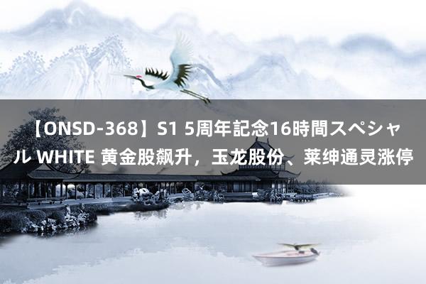 【ONSD-368】S1 5周年記念16時間スペシャル WHITE 黄金股飙升，玉龙股份、莱绅通灵涨停