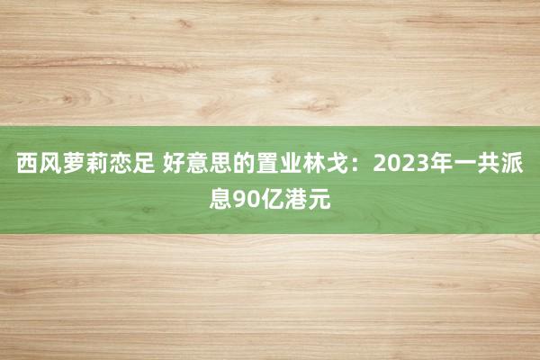 西风萝莉恋足 好意思的置业林戈：2023年一共派息90亿港元