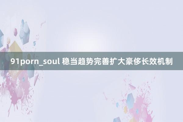 91porn_soul 稳当趋势完善扩大豪侈长效机制