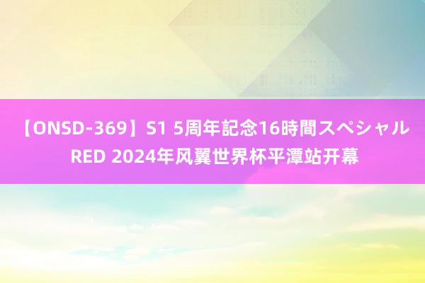 【ONSD-369】S1 5周年記念16時間スペシャル RED 2024年风翼世界杯平潭站开幕