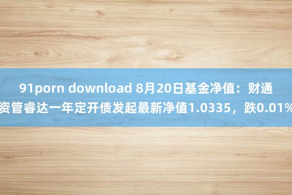 91porn download 8月20日基金净值：财通资管睿达一年定开债发起最新净值1.0335，跌0.01%